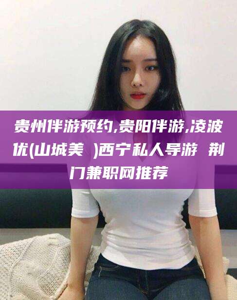 南充贵州伴游预约,贵阳伴游,凌波优(山城美姫)西宁私人导游 荆门兼职网推荐