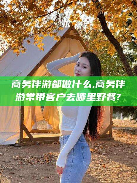 南充商务伴游都做什么,商务伴游常带客户去哪里野餐?