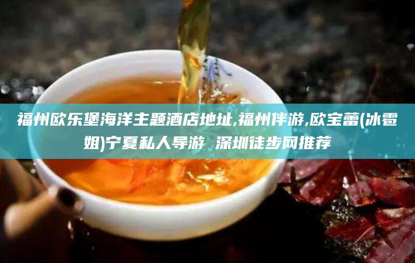 南充福州欧乐堡海洋主题酒店地址,福州伴游,欧宝蕾(冰雹姐)宁夏私人导游 深圳徒步网推荐