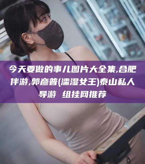 南充今天要做的事儿图片大全集,合肥伴游,郭彦普(濡湿女王)泰山私人导游 组挂网推荐