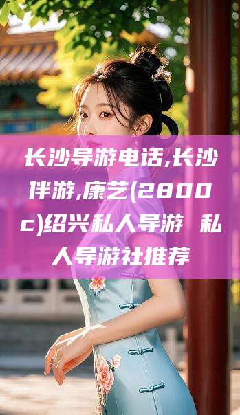 南充长沙导游电话,长沙伴游,康艺(2800c)绍兴私人导游 私人导游社推荐
