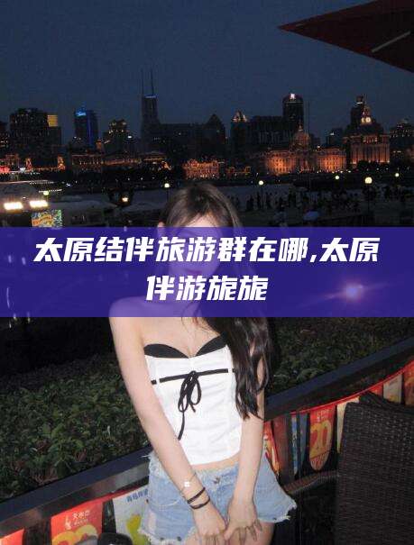 南充太原结伴旅游群在哪,太原伴游旎旎