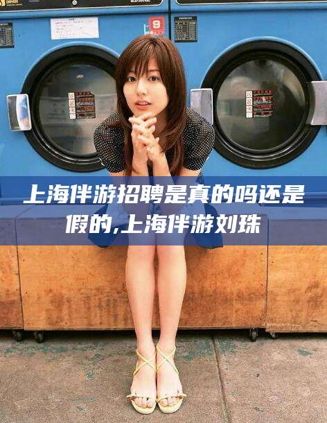 南充上海伴游招聘是真的吗还是假的,上海伴游刘珠