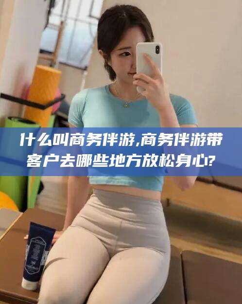 南充什么叫商务伴游,商务伴游带客户去哪些地方放松身心?