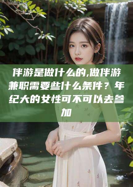 南充伴游是做什么的,做伴游兼职需要些什么条件？年纪大的女性可不可以去参加