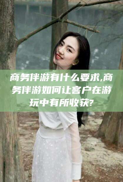 南充商务伴游有什么要求,商务伴游如何让客户在游玩中有所收获?