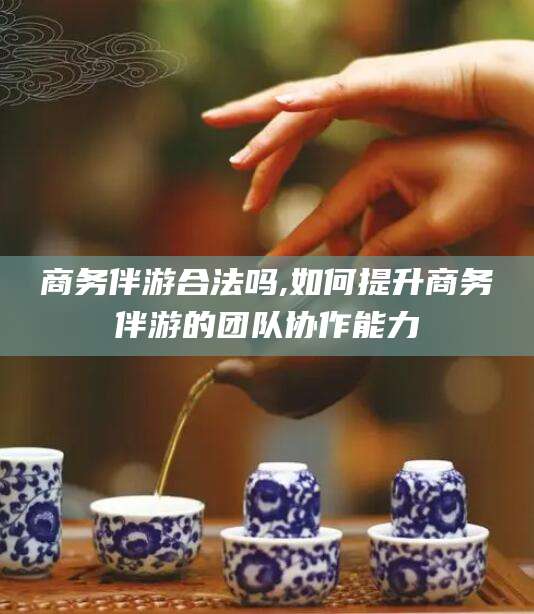 南充商务伴游合法吗,如何提升商务伴游的团队协作能力