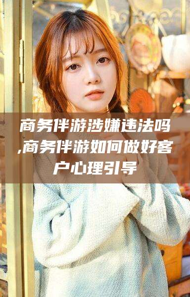 南充商务伴游涉嫌违法吗,商务伴游如何做好客户心理引导