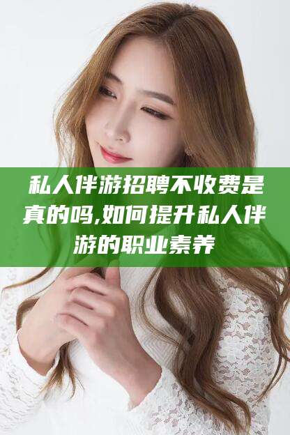 南充私人伴游招聘不收费是真的吗,如何提升私人伴游的职业素养