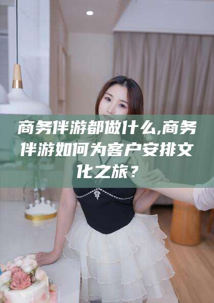 南充商务伴游都做什么,商务伴游如何为客户安排文化之旅？