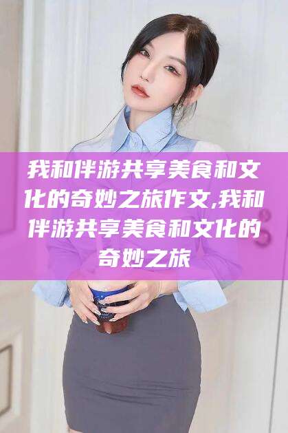 南充我和伴游共享美食和文化的奇妙之旅作文,我和伴游共享美食和文化的奇妙之旅