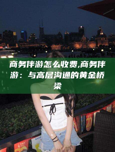 南充商务伴游怎么收费,商务伴游：与高层沟通的黄金桥梁