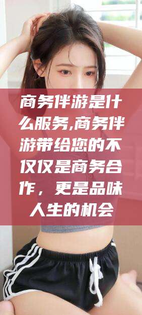 南充商务伴游是什么服务,商务伴游带给您的不仅仅是商务合作，更是品味人生的机会
