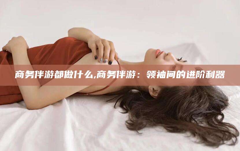 南充商务伴游都做什么,商务伴游：领袖间的进阶利器
