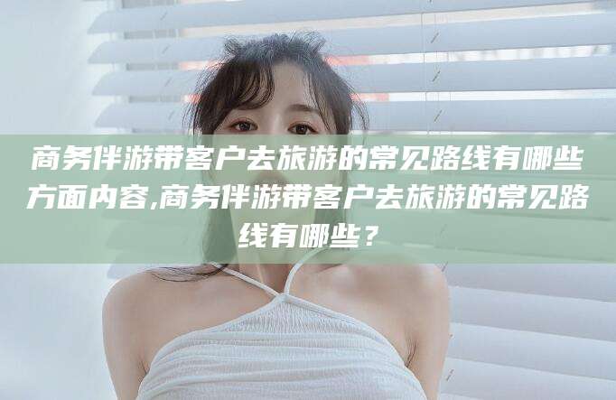 南充商务伴游带客户去旅游的常见路线有哪些方面内容,商务伴游带客户去旅游的常见路线有哪些？