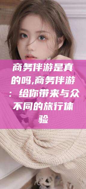 南充商务伴游是真的吗,商务伴游：给你带来与众不同的旅行体验