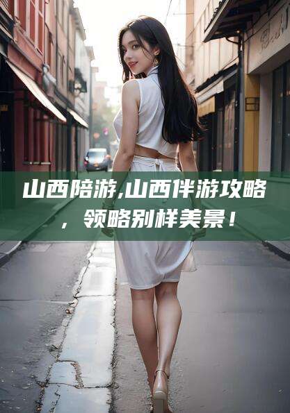南充山西陪游,山西伴游攻略，领略别样美景！