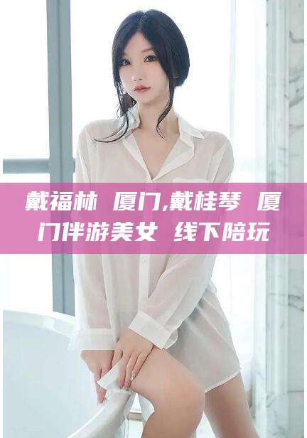 南充戴福林 厦门,戴桂琴 厦门伴游美女 线下陪玩