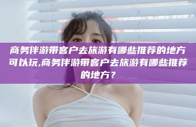南充商务伴游带客户去旅游有哪些推荐的地方可以玩,商务伴游带客户去旅游有哪些推荐的地方？