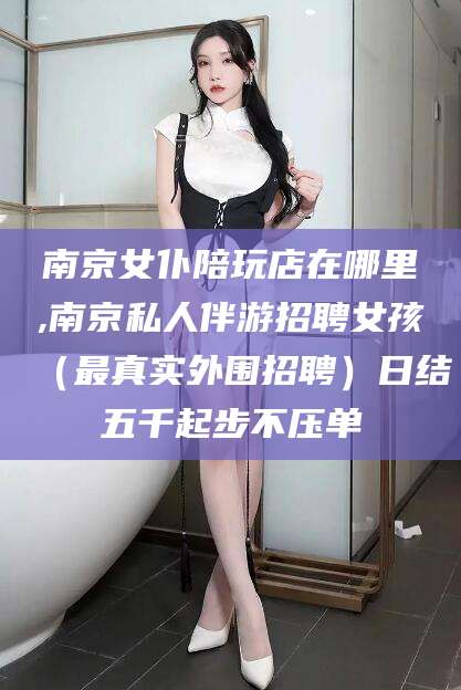 南充南京女仆陪玩店在哪里,南京私人伴游招聘女孩（最真实外围招聘）日结五千起步不压单