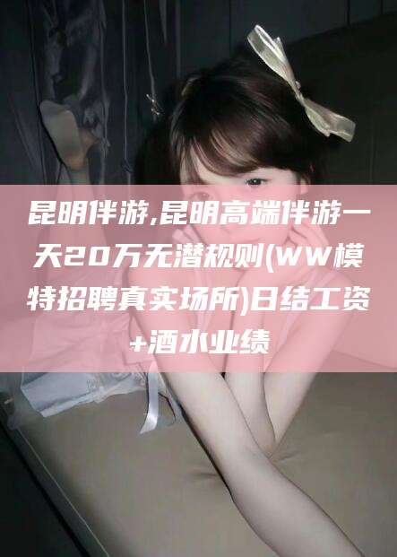 南充昆明伴游,昆明高端伴游一天20万无潜规则(WW模特招聘真实场所)日结工资+酒水业绩