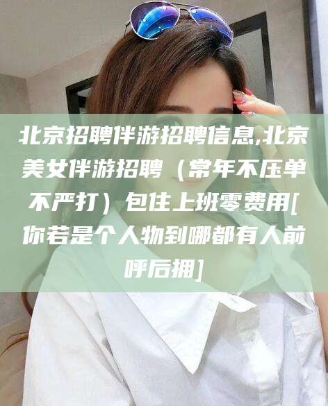 南充北京招聘伴游招聘信息,北京美女伴游招聘（常年不压单不严打）包住上班零费用[你若是个人物到哪都有人前呼后拥]