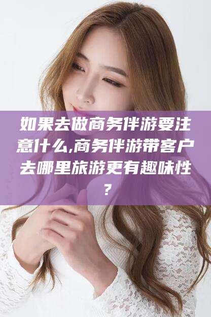 南充如果去做商务伴游要注意什么,商务伴游带客户去哪里旅游更有趣味性？