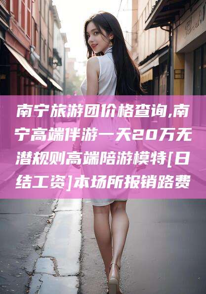 南充南宁旅游团价格查询,南宁高端伴游一天20万无潜规则高端陪游模特[日结工资]本场所报销路费
