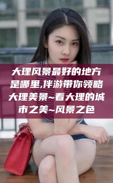 南充大理风景最好的地方是哪里,伴游带你领略大理美景~看大理的城市之美~风景之色