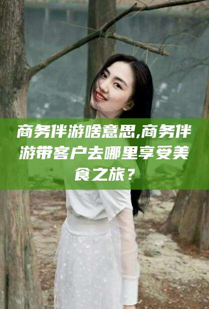 南充商务伴游啥意思,商务伴游带客户去哪里享受美食之旅？