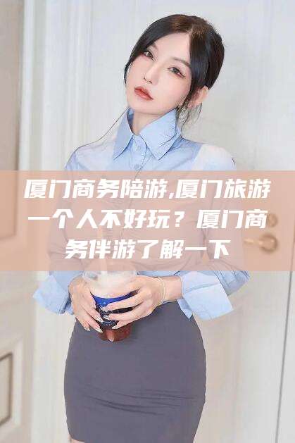 南充厦门商务陪游,厦门旅游一个人不好玩？厦门商务伴游了解一下