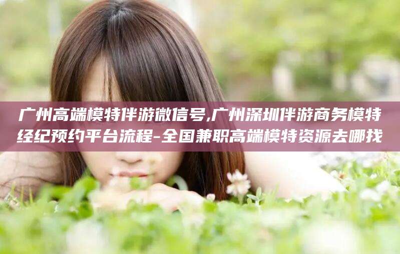 南充广州高端模特伴游微信号,广州深圳伴游商务模特经纪预约平台流程-全国兼职高端模特资源去哪找