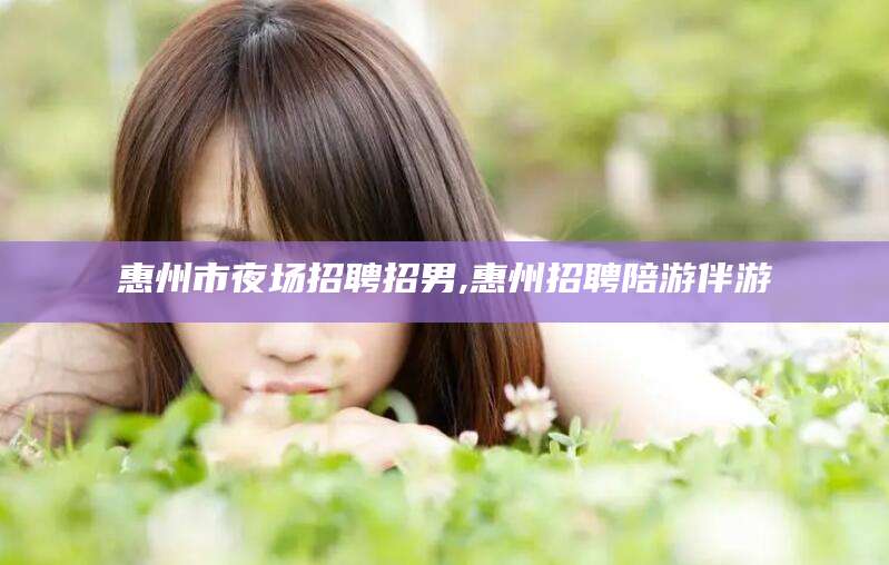 南充惠州市夜场招聘招男,惠州招聘陪游伴游