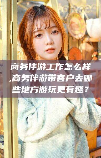 南充商务伴游工作怎么样,商务伴游带客户去哪些地方游玩更有趣？