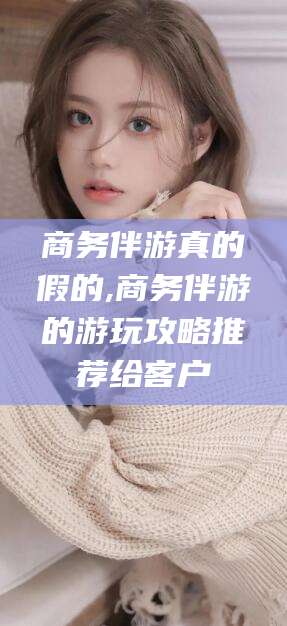 南充商务伴游真的假的,商务伴游的游玩攻略推荐给客户