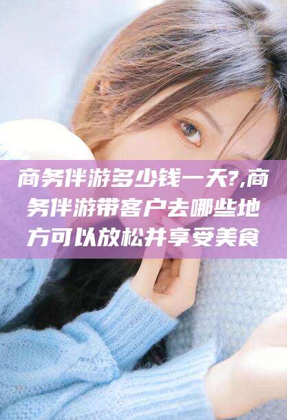 南充商务伴游多少钱一天?,商务伴游带客户去哪些地方可以放松并享受美食