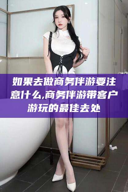 南充如果去做商务伴游要注意什么,商务伴游带客户游玩的最佳去处