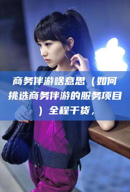 南充商务伴游啥意思（如何挑选商务伴游的服务项目）全程干货，