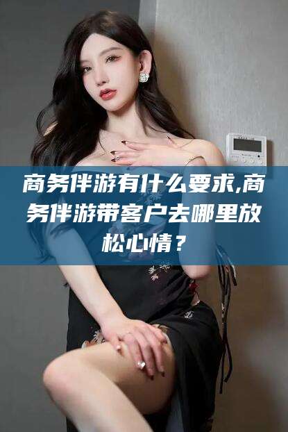 南充商务伴游有什么要求,商务伴游带客户去哪里放松心情？