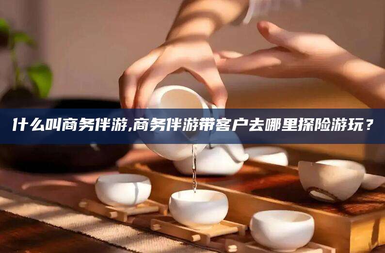南充什么叫商务伴游,商务伴游带客户去哪里探险游玩？