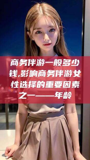 南充商务伴游一般多少钱,影响商务伴游女性选择的重要因素之一——年龄