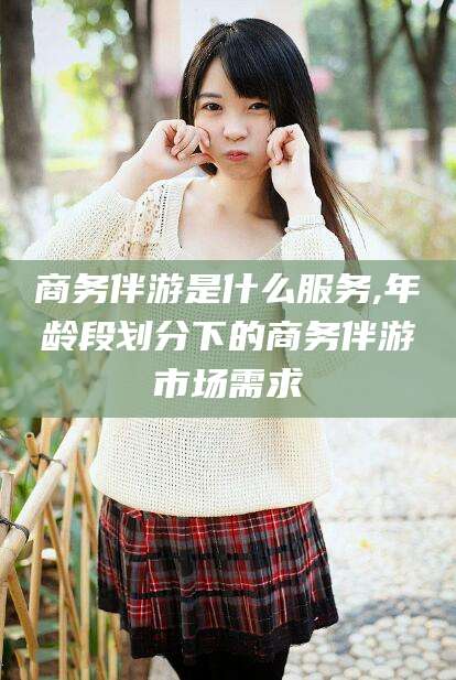 南充商务伴游是什么服务,年龄段划分下的商务伴游市场需求