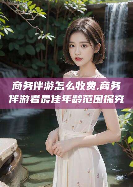 南充商务伴游怎么收费,商务伴游者最佳年龄范围探究