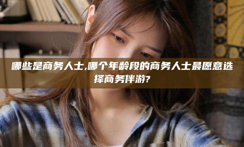 南充哪些是商务人士,哪个年龄段的商务人士最愿意选择商务伴游?