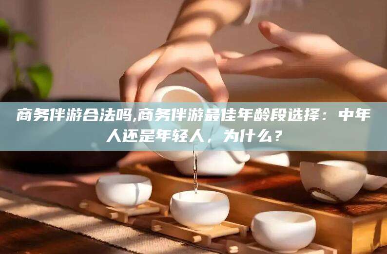 南充商务伴游合法吗,商务伴游最佳年龄段选择：中年人还是年轻人，为什么？