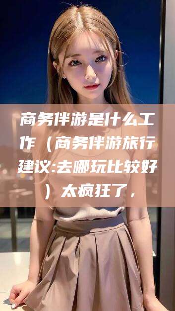 南充商务伴游是什么工作（商务伴游旅行建议:去哪玩比较好）太疯狂了，