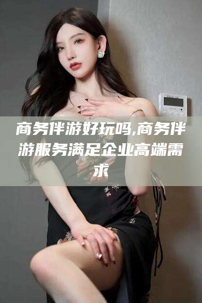 南充商务伴游好玩吗,商务伴游服务满足企业高端需求