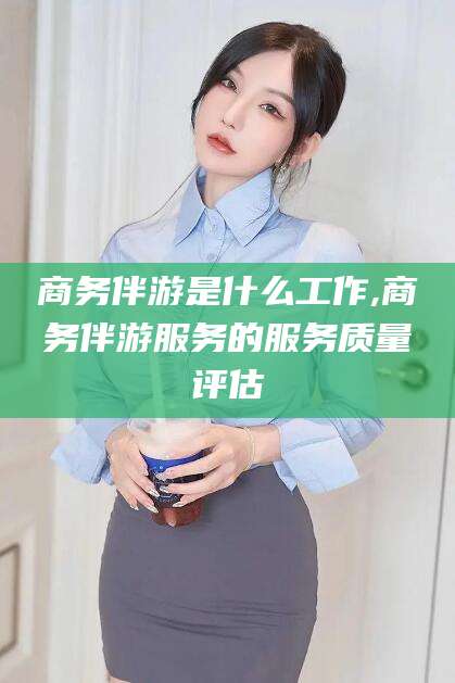 南充商务伴游是什么工作,商务伴游服务的服务质量评估