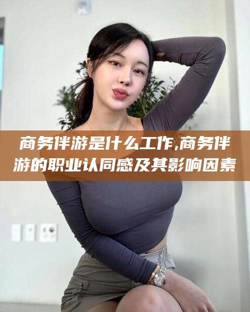 南充商务伴游是什么工作,商务伴游的职业认同感及其影响因素