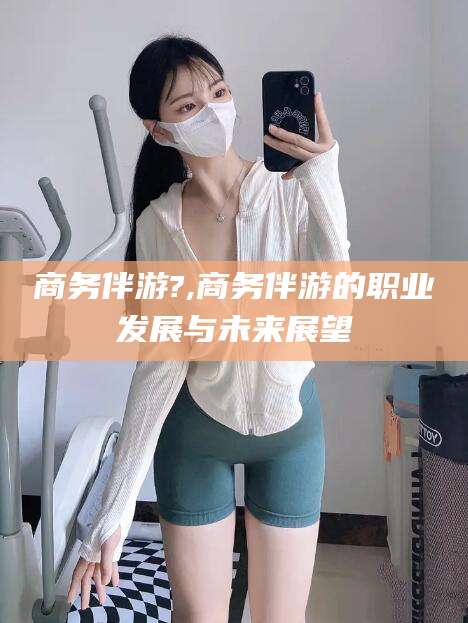 南充商务伴游?,商务伴游的职业发展与未来展望
